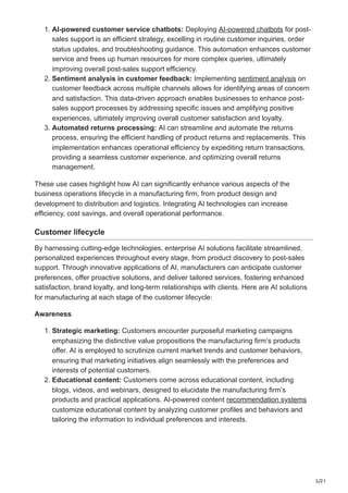 5/21
1. AI-powered customer service chatbots: Deploying AI-powered chatbots for post-
sales support is an efficient strategy, excelling in routine customer inquiries, order
status updates, and troubleshooting guidance. This automation enhances customer
service and frees up human resources for more complex queries, ultimately
improving overall post-sales support efficiency.
2. Sentiment analysis in customer feedback: Implementing sentiment analysis on
customer feedback across multiple channels allows for identifying areas of concern
and satisfaction. This data-driven approach enables businesses to enhance post-
sales support processes by addressing specific issues and amplifying positive
experiences, ultimately improving overall customer satisfaction and loyalty.
3. Automated returns processing: AI can streamline and automate the returns
process, ensuring the efficient handling of product returns and replacements. This
implementation enhances operational efficiency by expediting return transactions,
providing a seamless customer experience, and optimizing overall returns
management.
These use cases highlight how AI can significantly enhance various aspects of the
business operations lifecycle in a manufacturing firm, from product design and
development to distribution and logistics. Integrating AI technologies can increase
efficiency, cost savings, and overall operational performance.
Customer lifecycle
By harnessing cutting-edge technologies, enterprise AI solutions facilitate streamlined,
personalized experiences throughout every stage, from product discovery to post-sales
support. Through innovative applications of AI, manufacturers can anticipate customer
preferences, offer proactive solutions, and deliver tailored services, fostering enhanced
satisfaction, brand loyalty, and long-term relationships with clients. Here are AI solutions
for manufacturing at each stage of the customer lifecycle:
Awareness
1. Strategic marketing: Customers encounter purposeful marketing campaigns
emphasizing the distinctive value propositions the manufacturing firm’s products
offer. AI is employed to scrutinize current market trends and customer behaviors,
ensuring that marketing initiatives align seamlessly with the preferences and
interests of potential customers.
2. Educational content: Customers come across educational content, including
blogs, videos, and webinars, designed to elucidate the manufacturing firm’s
products and practical applications. AI-powered content recommendation systems
customize educational content by analyzing customer profiles and behaviors and
tailoring the information to individual preferences and interests.
 