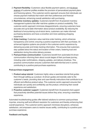 7/21
2. Payment flexibility: Customers value flexible payment options, and AI-driven
analysis of customer profiles enables the provision of personalized payment plans
and financing options. This customer-centric approach ensures that individuals can
choose payment methods that match with their preferences and financial
circumstances, enhancing overall satisfaction with purchasing.
3. Real-time inventory updates: Customers benefit from AI-powered inventory
management systems that offer real-time updates on product availability. This
customer-centric approach minimizes disappointments, ensuring customers have
accurate and up-to-date information about product availability. By reducing the
likelihood of encountering out-of-stock items, customers can make informed
purchasing decisions and have a smoother and more satisfying shopping
experience.
4. Order tracking: Customers value real-time order tracking, which enhances
transparency and control, ensuring a positive experience with their purchases. AI-
enhanced logistics systems are pivotal in this customer-centric experience by
delivering accurate and timely tracking information. This ensures that customers
stay updated about the status and location of their orders, fostering trust and
satisfaction during the entire delivery process.
5. Post-purchase communication: Customers benefit from automated AI-driven
communication informing them about crucial stages of their purchase journey,
including order confirmations, shipping updates, and delivery timelines. This
proactive communication ensures customers feel well-informed and in control,
contributing to a positive post-purchase experience.
Post-purchase engagement
1. Product setup tutorial: Customers highly value a seamless tutorial that guides
them through setting up a product. AI-driven guides and tutorials cater to the
customer’s needs, providing clear and user-friendly instructions that contribute to an
efficient and effective product setup. This customer-centric approach ensures that
individuals can quickly and confidently use the product, enhancing their overall
experience and satisfaction.
2. Proactive customer support: Customers benefit from AI-powered chat support
that proactively identifies potential issues before they arise, ensuring a seamless
experience.
Automated troubleshooting guides offer tailored solutions to common post-purchase
inquiries, ensuring swift and efficient resolution for customers and thereby enhancing their
overall experience. This customer-centric approach minimizes disruptions, enhances
satisfaction, and empowers users to resolve issues swiftly, contributing to a positive post-
purchase experience.
Feedback and loyalty
 