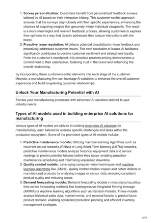 8/21
1. Survey personalization: Customers benefit from personalized feedback surveys
tailored by AI based on their interaction history. This customer-centric approach
ensures that the surveys align closely with their specific experiences, enhancing the
chances of acquiring insights that genuinely mirror individual viewpoints. The result
is a more meaningful and relevant feedback process, allowing customers to express
their opinions in a way that directly addresses their unique interactions with the
brand.
2. Proactive issue resolution: AI detects potential dissatisfaction from feedback and
proactively addresses customer issues. The swift resolution of issues AI facilitates
significantly contributes to positive customer sentiment and strengthens loyalty.
From the customer’s standpoint, this proactive problem-solving demonstrates a
commitment to their satisfaction, fostering trust in the brand and enhancing the
overall relationship.
By incorporating these customer-centric elements into each stage of the customer
lifecycle, a manufacturing firm can leverage AI solutions to enhance the overall customer
experience and build long-lasting customer relationships.
Unlock Your Manufacturing Potential with AI
Elevate your manufacturing processes with advanced AI solutions tailored to your
industry needs.
Types of AI models used in building enterprise AI solutions for
manufacturing
Various types of AI models are utilized in building enterprise AI solutions for
manufacturing, each tailored to address specific challenges and tasks within the
production ecosystem. Some of the prominent types of AI models include:
1. Predictive maintenance models: Utilizing machine learning algorithms such as
recurrent neural networks (RNNs) or Long Short-Term Memory (LSTM) networks,
predictive maintenance models analyze historical equipment data and sensor
readings to predict potential failures before they occur, enabling proactive
maintenance scheduling and minimizing unplanned downtime.
2. Quality control models: Leveraging computer vision techniques and machine
learning algorithms like (CNNs), quality control models inspect and detect defects in
manufactured products by analyzing images or sensor data, ensuring consistent
product quality and reducing waste.
3. Demand forecasting models: Demand forecasting models in manufacturing utilize
time series forecasting methods like Autoregressive Integrated Moving Average
(ARIMA) or machine learning algorithms such as Random Forests. These models
analyze historical sales data, market trends, and external factors to predict future
product demand, enabling optimized production planning and efficient inventory
management strategies.
 