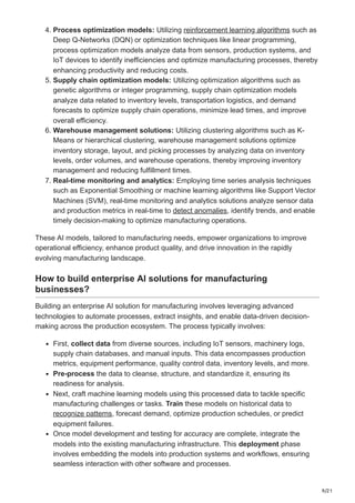 9/21
4. Process optimization models: Utilizing reinforcement learning algorithms such as
Deep Q-Networks (DQN) or optimization techniques like linear programming,
process optimization models analyze data from sensors, production systems, and
IoT devices to identify inefficiencies and optimize manufacturing processes, thereby
enhancing productivity and reducing costs.
5. Supply chain optimization models: Utilizing optimization algorithms such as
genetic algorithms or integer programming, supply chain optimization models
analyze data related to inventory levels, transportation logistics, and demand
forecasts to optimize supply chain operations, minimize lead times, and improve
overall efficiency.
6. Warehouse management solutions: Utilizing clustering algorithms such as K-
Means or hierarchical clustering, warehouse management solutions optimize
inventory storage, layout, and picking processes by analyzing data on inventory
levels, order volumes, and warehouse operations, thereby improving inventory
management and reducing fulfillment times.
7. Real-time monitoring and analytics: Employing time series analysis techniques
such as Exponential Smoothing or machine learning algorithms like Support Vector
Machines (SVM), real-time monitoring and analytics solutions analyze sensor data
and production metrics in real-time to detect anomalies, identify trends, and enable
timely decision-making to optimize manufacturing operations.
These AI models, tailored to manufacturing needs, empower organizations to improve
operational efficiency, enhance product quality, and drive innovation in the rapidly
evolving manufacturing landscape.
How to build enterprise AI solutions for manufacturing
businesses?
Building an enterprise AI solution for manufacturing involves leveraging advanced
technologies to automate processes, extract insights, and enable data-driven decision-
making across the production ecosystem. The process typically involves:
First, collect data from diverse sources, including IoT sensors, machinery logs,
supply chain databases, and manual inputs. This data encompasses production
metrics, equipment performance, quality control data, inventory levels, and more.
Pre-process the data to cleanse, structure, and standardize it, ensuring its
readiness for analysis.
Next, craft machine learning models using this processed data to tackle specific
manufacturing challenges or tasks. Train these models on historical data to
recognize patterns, forecast demand, optimize production schedules, or predict
equipment failures.
Once model development and testing for accuracy are complete, integrate the
models into the existing manufacturing infrastructure. This deployment phase
involves embedding the models into production systems and workflows, ensuring
seamless interaction with other software and processes.
 