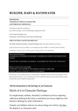 BUILDER, BABY & BATHWATER
PROPONENT,
TASMANIA’S SPECIAL CHARACTER
& INTERESTING PROPOSALS.
Contrary to popular acceptance;
our urban heritage is not in buildings and gardens alone.
Our urban heritage is in
manmade constructions and natural landscape.
ABOUT NATURAL LANDSCAPE HERITAGE
The Earth and all its resources is natural heritage (albeit seriously trashed as we know).
Natural landscape heritage is relative to our making country suitable to our need, desire and taste.
Landscape is what we use to create outdoor amenity about our constructions.
Often natural landscape is
AN IMPORTANT POWERFUL BACKDROP, CORNERSTONE, EDIFICE OR ITEM FOR OUR
TOWNS.
IT MIGHT BE CLASSIFIABLE AS ETHERIAL, AS MONUMENTAL OR ICONIC CHARACTER.
There is a need, as far as practicable,
TO PROTECT AND CONSERVE THIS URBAN NATURAL LANDSCAPE;
to itemize, quantify and qualify it - as we do for buildings.
In Tasmania we have itemised forest, national parks, cathedrals and city halls. Some things we have
taken for granted. Some yet to be itemized are iconic landforms and prime agricultural land, modern
architectures and Aboriginal trading routes.
All this itemization is the heritage in our Tasmania.
Much of it is Character Heritage.
It is inspirational, aesthetic, beautiful, of substance and awe inspiring
wilderness shaking its fist of joy in and about our towns, highways and
horizons; diluting our cyber suffocations.
It fosters our children, relieves our stress, brings our visitors. It is free.
We deplete it we lose great value.
 