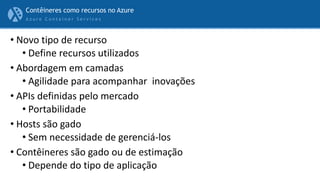 A z u r e C o n t a i n e r S e r v i c e s
• Novo tipo de recurso
• Define recursos utilizados
• Abordagem em camadas
• Agilidade para acompanhar inovações
• APIs definidas pelo mercado
• Portabilidade
• Hosts são gado
• Sem necessidade de gerenciá-los
• Contêineres são gado ou de estimação
• Depende do tipo de aplicação
Contêineres como recursos no Azure
 