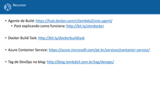 • Agente de Build: https://hub.docker.com/r/lambda3/vsts-agent/
• Post explicando como funciona: http://bit.ly/almdocker
• Docker Build Task: http://bit.ly/dockerbuildtask
• Azure Container Service: https://azure.microsoft.com/pt-br/services/container-service/
• Tag de DevOps no blog: http://blog.lambda3.com.br/tag/devops/
Recursos
 