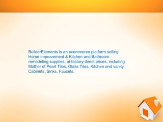 BuilderElementsย isย anย ecommerceย platformย sellingย
Homeย Improvementย &ย Kitchenย andย Bathroomย
remodelingย supplies,ย atย factoryย directย prices,ย includingย
Motherย ofย Pearlย Tiles,ย Glassย Tiles,ย Kitchenย andย vanityย
Cabinets,ย Sinks,ย Faucets.