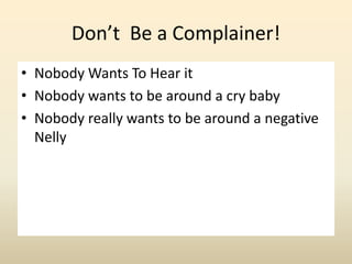 Don’t Be a Complainer!
• Nobody Wants To Hear it
• Nobody wants to be around a cry baby
• Nobody really wants to be around...