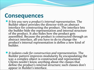 Consequences
It lets you vary a product's internal representation. The
  Builder object provides the director with an abstract
  interface for constructing the product. The interface lets
  the builder hide the representation and internal structure
  of the product. It also hides how the product gets
  assembled. Because the product is constructed through an
  abstract interface, all you have to do to change the
  product's internal representation is define a new kind of
  builder.

It isolates code for construction and representation. The
  Builder pattern improves modularity by encapsulating the
  way a complex object is constructed and represented.
  Clients needn't know anything about the classes that
  define the product's internal structure; such classes don't
  appear in Builder's interface.
 