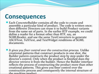 Consequences
Each ConcreteBuilder contains all the code to create and
  assemble a particular kind of product. The code is written once;
  then different Directors can reuse it to build Product variants
  from the same set of parts. In the earlier RTF example, we could
  define a reader for a format other than RTF, say, an
  SGMLReader, and use the same TextConverters to generate
  ASCIIText, TeXText, and TextWidget renditions of SGML
  documents.

It gives you finer control over the construction process. Unlike
  creational patterns that construct products in one shot, the
  Builder pattern constructs the product step by step under the
  director's control. Only when the product is finished does the
  director retrieve it from the builder. Hence the Builder interface
  reflects the process of constructing the product more than other
  creational patterns. This gives you finer control over the
  construction process and consequently the internal structure of
 
