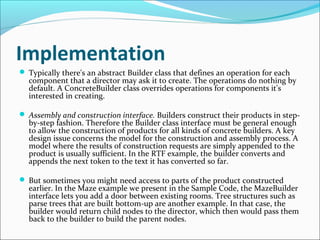 Implementation
 Typically there's an abstract Builder class that defines an operation for each
  component that a director may ask it to create. The operations do nothing by
  default. A ConcreteBuilder class overrides operations for components it's
  interested in creating.

 Assembly and construction interface. Builders construct their products in step-
  by-step fashion. Therefore the Builder class interface must be general enough
  to allow the construction of products for all kinds of concrete builders. A key
  design issue concerns the model for the construction and assembly process. A
  model where the results of construction requests are simply appended to the
  product is usually sufficient. In the RTF example, the builder converts and
  appends the next token to the text it has converted so far.

 But sometimes you might need access to parts of the product constructed
  earlier. In the Maze example we present in the Sample Code, the MazeBuilder
  interface lets you add a door between existing rooms. Tree structures such as
  parse trees that are built bottom-up are another example. In that case, the
  builder would return child nodes to the director, which then would pass them
  back to the builder to build the parent nodes.
 