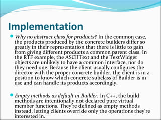 Implementation
Why no abstract class for products? In the common case,
  the products produced by the concrete builders differ so
  greatly in their representation that there is little to gain
  from giving different products a common parent class. In
  the RTF example, the ASCIIText and the TextWidget
  objects are unlikely to have a common interface, nor do
  they need one. Because the client usually configures the
  director with the proper concrete builder, the client is in a
  position to know which concrete subclass of Builder is in
  use and can handle its products accordingly.

Empty methods as default in Builder. In C++, the build
  methods are intentionally not declared pure virtual
  member functions. They're defined as empty methods
  instead, letting clients override only the operations they're
  interested in.
 