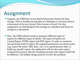 Assignment
 Suppose, our CRM has its own kind of document format for data
  storage. That is, besides storing data in a database, it can store data in
  a document of its own format (Like Access or Excel). For this
  assignment, we should ignore the storage in a database and focus on
  storage in a document.

 Now, the CRM solution needs to generate different types of
  reports for different types of clients. The types of reports are
  Crystal Report, HTML report and PDF report. In order to construct
  any particular kind of report, the required parameters are almost same
  (e.g. report file name, XML data, .etc). It is a good practice that, to
  build any specific report, the application will use the same report
  construction process. But the resulting outcome (the report) itself will
  be different. Use builder design pattern to solve the problem.
 