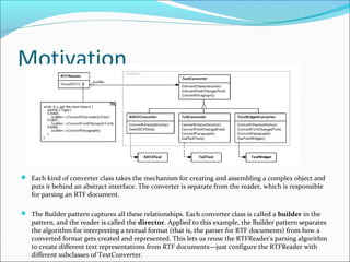Motivation



 Each kind of converter class takes the mechanism for creating and assembling a complex object and
   puts it behind an abstract interface. The converter is separate from the reader, which is responsible
   for parsing an RTF document.

 The Builder pattern captures all these relationships. Each converter class is called a builder in the
   pattern, and the reader is called the director. Applied to this example, the Builder pattern separates
   the algorithm for interpreting a textual format (that is, the parser for RTF documents) from how a
   converted format gets created and represented. This lets us reuse the RTFReader's parsing algorithm
   to create different text representations from RTF documents—just configure the RTFReader with
   different subclasses of TextConverter.
 