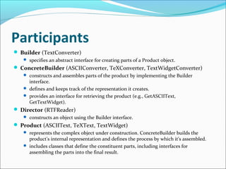 Participants
 Builder (TextConverter)
    specifies an abstract interface for creating parts of a Product object.
 ConcreteBuilder (ASCIIConverter, TeXConverter, TextWidgetConverter)
    constructs and assembles parts of the product by implementing the Builder
     interface.
    defines and keeps track of the representation it creates.
    provides an interface for retrieving the product (e.g., GetASCIIText,
     GetTextWidget).
 Director (RTFReader)
    constructs an object using the Builder interface.
 Product (ASCIIText, TeXText, TextWidget)
    represents the complex object under construction. ConcreteBuilder builds the
     product's internal representation and defines the process by which it's assembled.
    includes classes that define the constituent parts, including interfaces for
     assembling the parts into the final result.
 