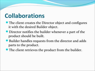 Collaborations
The client creates the Director object and configures
 it with the desired Builder object.
Director notifies the builder whenever a part of the
 product should be built.
Builder handles requests from the director and adds
 parts to the product.
The client retrieves the product from the builder.
 
