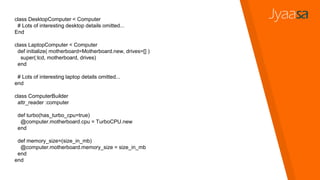 class DesktopComputer < Computer
# Lots of interesting desktop details omitted...
End
class LaptopComputer < Computer
def initialize( motherboard=Motherboard.new, drives=[] )
super(:lcd, motherboard, drives)
end
# Lots of interesting laptop details omitted...
end
class ComputerBuilder
attr_reader :computer
def turbo(has_turbo_cpu=true)
@computer.motherboard.cpu = TurboCPU.new
end
def memory_size=(size_in_mb)
@computer.motherboard.memory_size = size_in_mb
end
end
 