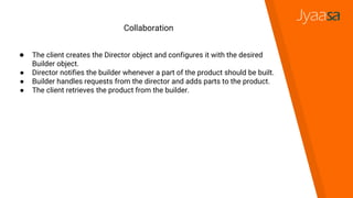 Collaboration
● The client creates the Director object and configures it with the desired
Builder object.
● Director notifies the builder whenever a part of the product should be built.
● Builder handles requests from the director and adds parts to the product.
● The client retrieves the product from the builder.
 