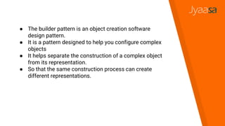 ● The builder pattern is an object creation software
design pattern.
● It is a pattern designed to help you configure complex
objects
● It helps separate the construction of a complex object
from its representation.
● So that the same construction process can create
different representations.
 