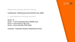 # Build a fast computer with lots of memory...
motherboard = Motherboard.new(TurboCPU.new, 4000)
# ...and a hard drive, a CD writer, and a DVD
drives = [ ]
drives = << Drive.new(:hard_drive, 200000, true)
drives << Drive.new(:cd, 760, true)
drives << Drive.new(:dvd, 4700, false)
computer = Computer.new(:lcd, motherboard, drives)
 