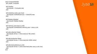 class ComputerBuilder
attr_reader :computer
def initialize
@computer = Computer.new
end
def turbo(has_turbo_cpu=true)
@computer.motherboard.cpu = TurboCPU.new
end
def display=(display)
@computer.display=display
end
def memory_size=(size_in_mb)
@computer.motherboard.memory_size = size_in_mb
end
def add_cd(writer=false)
@computer.drives << Drive.new(:cd, 760, writer)
end
def add_dvd(writer=false)
@computer.drives << Drive.new(:dvd, 4000, writer)
end
def add_hard_disk(size_in_mb)
@computer.drives << Drive.new(:hard_disk, size_in_mb, true)
end
end
 