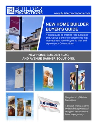 NEW HOME BUILDER
BUYER’S GUIDE
A quick guide to creating Flag Solutions
and Avenue Banner enhancements that
motivate new home buyers to visit and
explore your Communities.
www.builderpromotions.com
NEW HOME BUILDER FLAG
AND AVENUE BANNER SOLUTIONS.
Compliments of Builder
Promotions.
A Builder-centric solution
for branded supplies used
to support the entire new
home buyer journey.
 