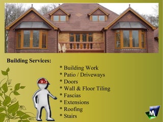 Building Services:
                     * Building Work
                     * Patio / Driveways
                     * Doors
                     * Wall & Floor Tiling
                     * Fascias
                     * Extensions
                     * Roofing
                     * Stairs
 