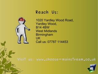Reach Us:
        1020 Yardley Wood Road,
        Yardley Wood,
        B14 4BW
        West Midlands
        Birmingham
        UK
        Call us: 07787 114453




Visit us: www.choose-mainstream.co.uk
 