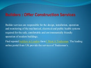 Builder services are responsible for the design, installation, operation 
and monitoring of the mechanical, electrical and public health systems 
required for the safe, comfortable and environmentally friendly 
operation of modern buildings. 
Find reputed builders in London form I Want A Tradesman. The leading 
online portal from UK provide the services of Tradesman's. 
 