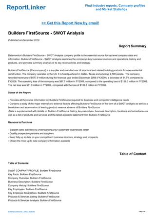 Find Industry reports, Company profiles
ReportLinker                                                                      and Market Statistics



                                       >> Get this Report Now by email!

Builders FirstSource - SWOT Analysis
Published on December 2010

                                                                                                            Report Summary

Datamonitor's Builders FirstSource - SWOT Analysis company profile is the essential source for top-level company data and
information. Builders FirstSource - SWOT Analysis examines the company's key business structure and operations, history and
products, and provides summary analysis of its key revenue lines and strategy.


Builders FirstSource ('the company') is a supplier and manufacturer of structural and related building products for new residential
construction. The company operates in the US. It is headquartered in Dallas, Texas and employs 2,700 people. The company
recorded revenues of $677.9 million during the financial year ended December 2009 (FY2009), a decrease of 31.7% compared to
FY2008. The operating loss of the company was $87.7 million in FY2009, compared to the operating loss of $138.3 million in FY2008.
The net loss was $61.9 million in FY2009, compared with the loss of $139.5 million in FY2008.


Scope of the Report


- Provides all the crucial information on Builders FirstSource required for business and competitor intelligence needs
- Contains a study of the major internal and external factors affecting Builders FirstSource in the form of a SWOT analysis as well as a
breakdown and examination of leading product revenue streams of Builders FirstSource
-Data is supplemented with details on Builders FirstSource history, key executives, business description, locations and subsidiaries as
well as a list of products and services and the latest available statement from Builders FirstSource


Reasons to Purchase


- Support sales activities by understanding your customers' businesses better
- Qualify prospective partners and suppliers
- Keep fully up to date on your competitors' business structure, strategy and prospects
- Obtain the most up to date company information available




                                                                                                            Table of Content

Table of Contents:


SWOT COMPANY PROFILE: Builders FirstSource
Key Facts: Builders FirstSource
Company Overview: Builders FirstSource
Business Description: Builders FirstSource
Company History: Builders FirstSource
Key Employees: Builders FirstSource
Key Employee Biographies: Builders FirstSource
Products & Services Listing: Builders FirstSource
Products & Services Analysis: Builders FirstSource



Builders FirstSource - SWOT Analysis                                                                                           Page 1/4
 
