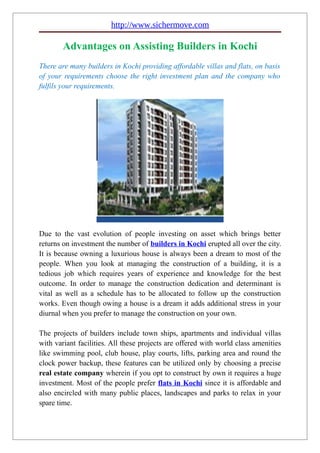 http://www.sichermove.com

        Advantages on Assisting Builders in Kochi
There are many builders in Kochi providing affordable villas and flats, on basis
of your requirements choose the right investment plan and the company who
fulfils your requirements.




Due to the vast evolution of people investing on asset which brings better
returns on investment the number of builders in Kochi erupted all over the city.
It is because owning a luxurious house is always been a dream to most of the
people. When you look at managing the construction of a building, it is a
tedious job which requires years of experience and knowledge for the best
outcome. In order to manage the construction dedication and determinant is
vital as well as a schedule has to be allocated to follow up the construction
works. Even though owing a house is a dream it adds additional stress in your
diurnal when you prefer to manage the construction on your own.

The projects of builders include town ships, apartments and individual villas
with variant facilities. All these projects are offered with world class amenities
like swimming pool, club house, play courts, lifts, parking area and round the
clock power backup, these features can be utilized only by choosing a precise
real estate company wherein if you opt to construct by own it requires a huge
investment. Most of the people prefer flats in Kochi since it is affordable and
also encircled with many public places, landscapes and parks to relax in your
spare time.
 
