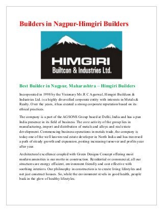 Builders in Nagpur-Himgiri Builders




Best Builder in Nagpur, Maharashtra – Himgiri Builders
Incorporated in 1998 by the Visionary Mr. R C Agarwal, Himgiri Buildcon &
Industries Ltd. is a highly diversified corporate entity with interests in Metals &
Realty. Over the years, it has created a strong corporate reputation based on its
ethical practices.

The company is a part of the AGSONS Group based at Delhi, India and has a pan
India presence in its field of business. The core activity of the group lies in
manufacturing, import and distribution of metals and alloys and real estate
development. Commencing business operations in metals trade, the company is
today one of the well known real estate developer in North India and has traversed
a path of steady growth and expansion, posting increasing turnover and profits year
after year.

Architectural excellence coupled with Green Designs Concept offering most
modern amenities is our motto in construction. Residential or commercial, all our
structures are energy efficient, environment friendly and cost effective with
soothing interiors. Our philosophy in construction is to create living lifestyles and
not just construct houses. So, while the environment revels in good health, people
bask in the glow of healthy lifestyles.
 