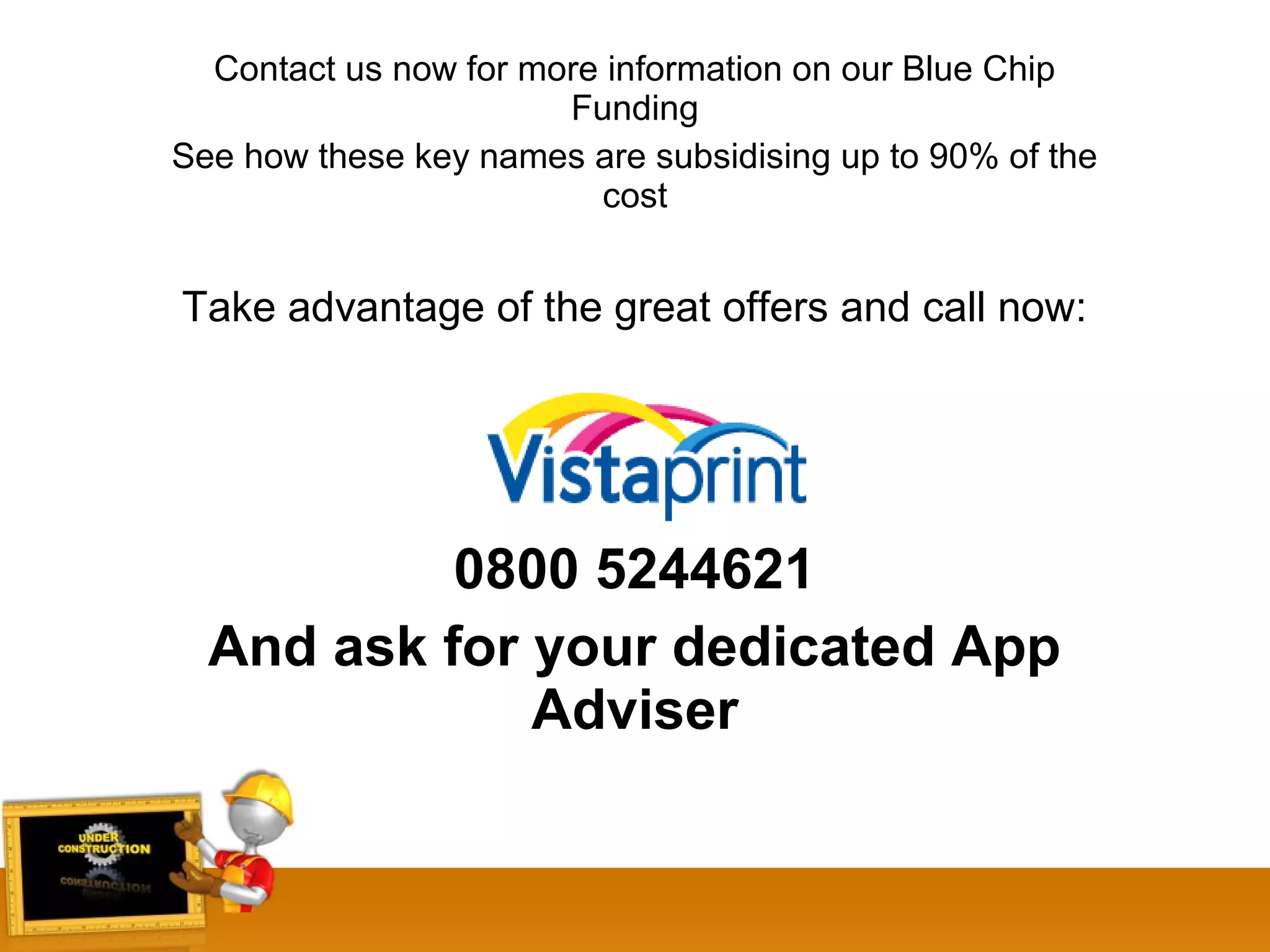Contact us now for more information on our Blue Chip
Funding
See how these key names are subsidising up to 90% of the
cost
Take advantage of the great offers and call now:
0800 5244621
And ask for your dedicated App
Adviser