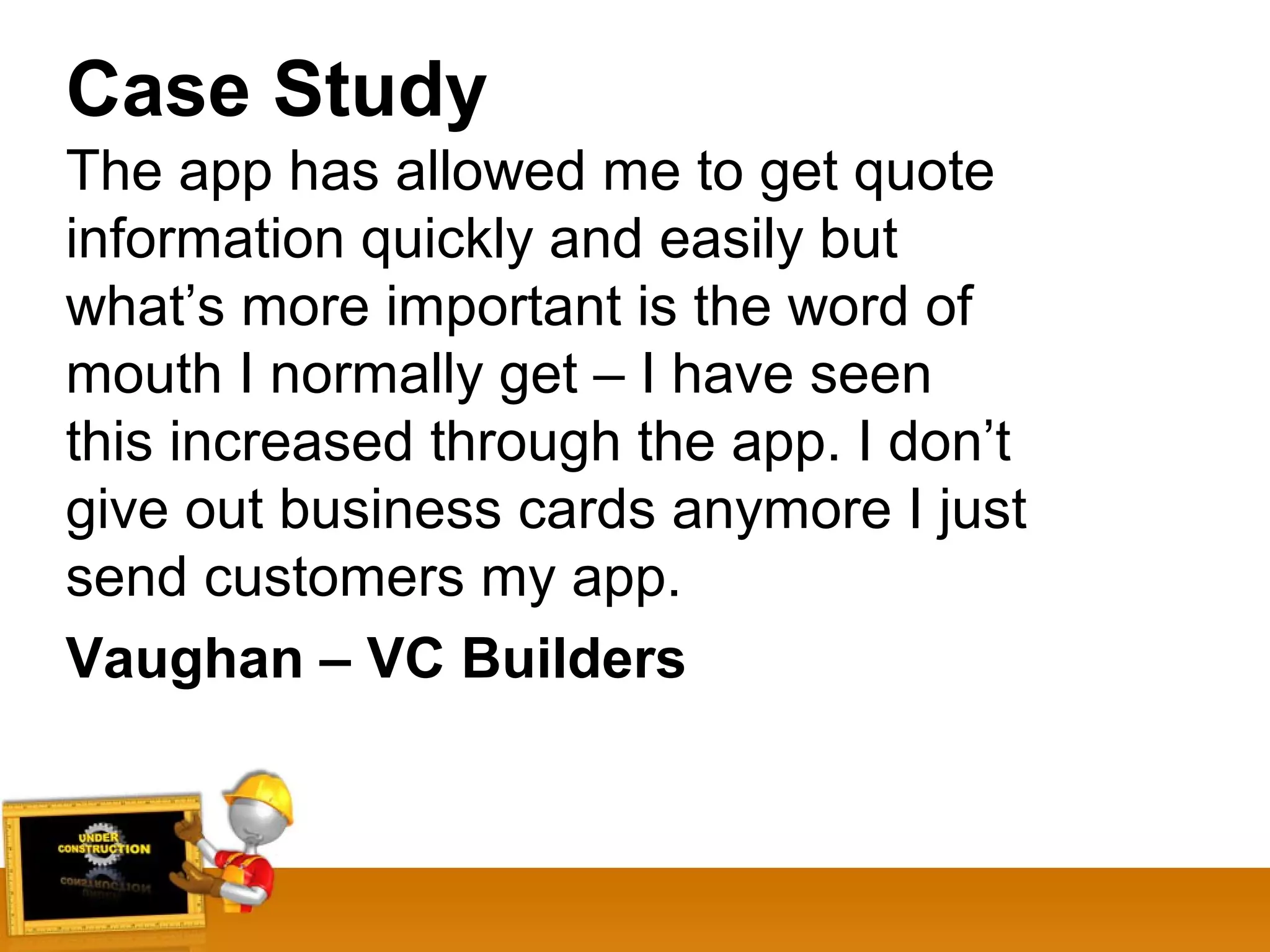 Case Study
The app has allowed me to get quote
information quickly and easily but
what’s more important is the word of
mouth I normally get – I have seen
this increased through the app. I don’t
give out business cards anymore I just
send customers my app.
Vaughan – VC Builders