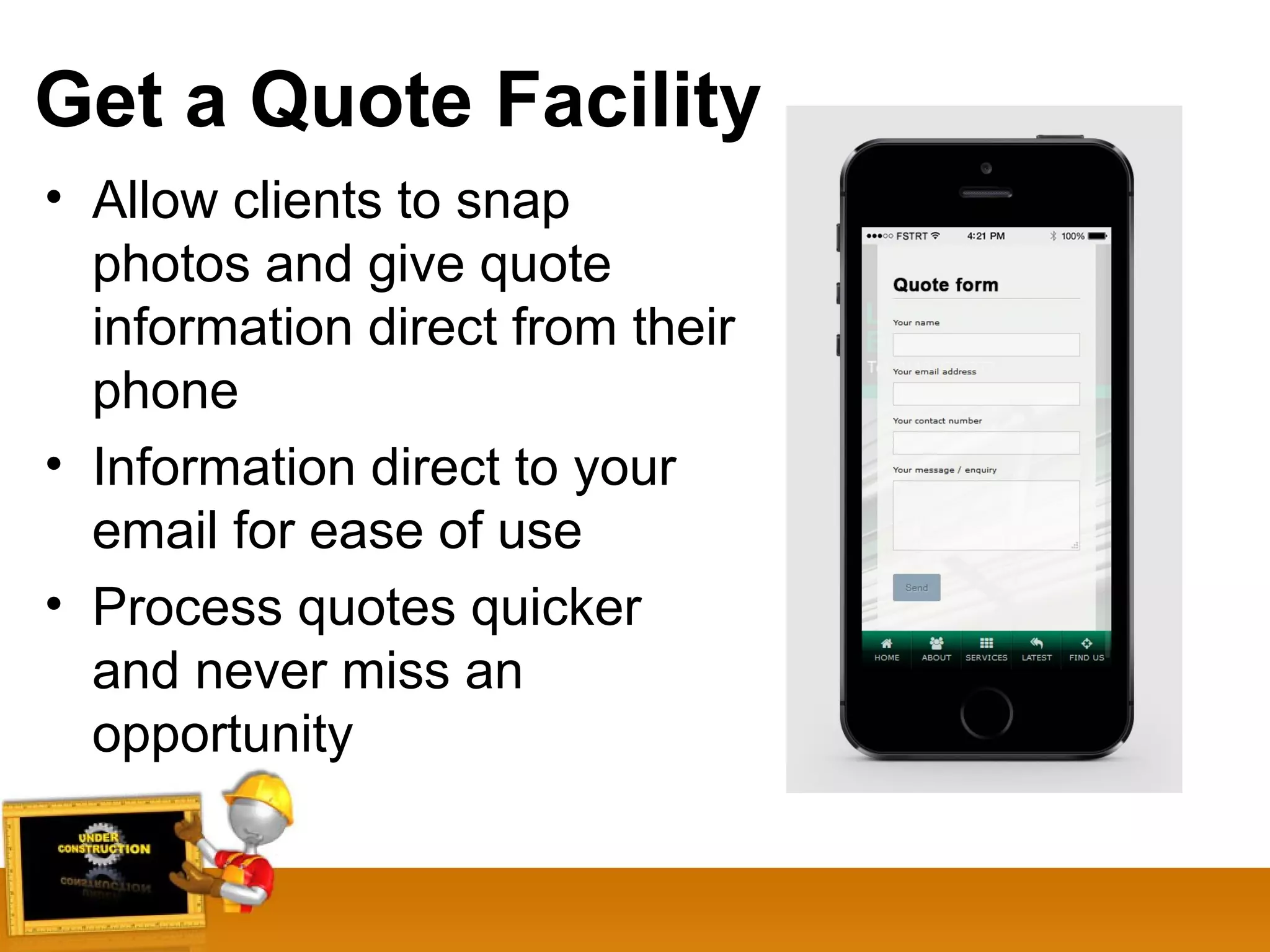 Get a Quote Facility
• Allow clients to snap
photos and give quote
information direct from their
phone
• Information direct to your
email for ease of use
• Process quotes quicker
and never miss an
opportunity