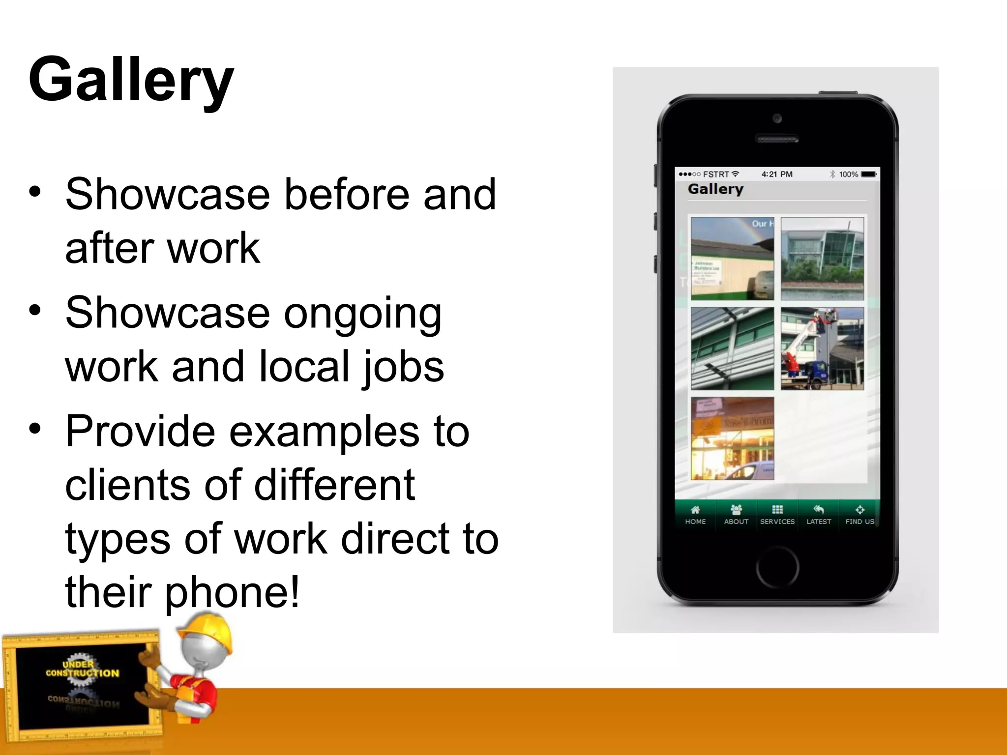 Gallery
• Showcase before and
after work
• Showcase ongoing
work and local jobs
• Provide examples to
clients of different
types of work direct to
their phone!