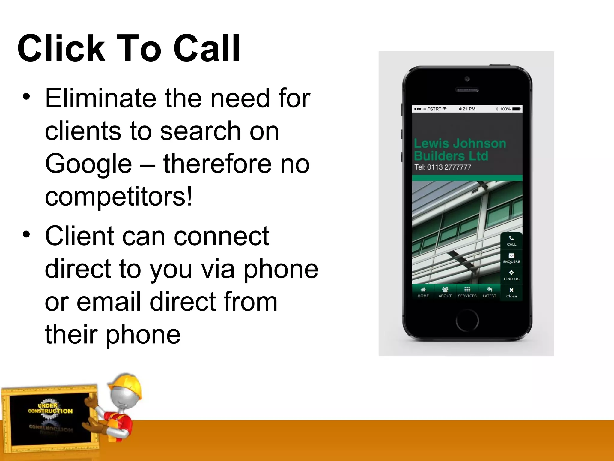 Click To Call
• Eliminate the need for
clients to search on
Google – therefore no
competitors!
• Client can connect
direct to you via phone
or email direct from
their phone