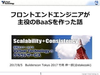 Copyright © Virtual Technology, Inc
フロントエンドエンジニアが
主役のBaaSを作った話
2017/8/5 Builderscon Tokyo 2017 ⽵嵜 伸⼀郎(@stakezaki)
1
 