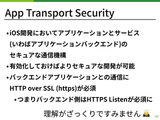 App Transport Security
•iOS開発においてアプリケーションとサービス 
(いわばアプリケーションバックエンド)の 
セキュアな通信機構
•有効化しておけばよりセキュアな開発が可能
•バックエンドアプリケーションとの通信に 
HTTP over SSL (https)が必須
•つまりバックエンド側はHTTPS Listenが必須に
!127理解がざっくりですみません 🙇
 