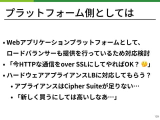 プラットフォーム側としては
• Webアプリケーションプラットフォームとして、 
ロードバランサーも提供を⾏っているため対応検討
• 「今HTTPな通信をover SSLにしてやればOK？ 🤔」
• ハードウェアアプライアンスLBに対応してもらう？
• アプライアンスはCipher Suiteが⾜りない…
• 「新しく買うにしては⾼いしなあ…」
!129
 