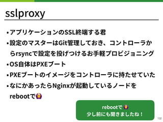 sslproxy
•アプリケーションのSSL終端する君
•設定のマスターはGit管理しておき、コントローラか
らrsyncで設定を投げつけるお⼿軽プロビジョニング
•OS⾃体はPXEブート
•PXEブートのイメージをコントローラに持たせていた
•なにかあったらNginxが起動しているノードを
rebootで🙆
!132
rebootで 🙆  
少し前にも聞きましたね！
 