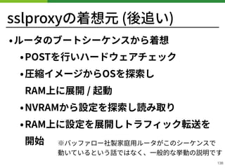 sslproxyの着想元 (後追い)
•ルータのブートシーケンスから着想
•POSTを⾏いハードウェアチェック
•圧縮イメージからOSを探索し 
RAM上に展開 / 起動
•NVRAMから設定を探索し読み取り
•RAM上に設定を展開しトラフィック転送を
開始
!138
※バッファロー社製家庭⽤ルータがこのシーケンスで 
動いているという話ではなく、⼀般的な挙動の説明です
 