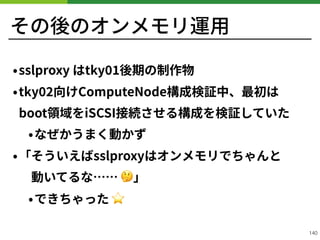 その後のオンメモリ運⽤
•sslproxy はtky 後期の制作物
•tky 向けComputeNode構成検証中、最初は
boot領域をiSCSI接続させる構成を検証していた
•なぜかうまく動かず
•「そういえばsslproxyはオンメモリでちゃんと 
 動いてるな…… 🤔」
•できちゃった ⭐
!140
 