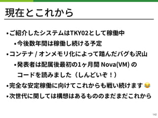 現在とこれから
•ご紹介したシステムはTKY として稼働中
•今後数年間は稼働し続ける予定
•コンテナ / オンメモリ化によって踏んだバグも沢⼭
•発表者は配属後最初の1ヶ⽉間 Nova(VM) の 
コードを読みました（しんどいぞ！）
•完全な安定稼働に向けてこれからも戦い続けます 😂
•次世代に関しては構想はあるもののまだまだこれから
!142
 