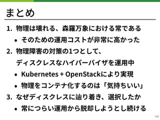 まとめ
. 物理は壊れる、森羅万象における常である
• そのための運⽤コストが⾮常に⾼かった
. 物理障害の対策の1つとして、 
ディスクレスなハイパーバイザを運⽤中
• Kubernetes + OpenStackにより実現
• 物理をコンテナ化するのは「気持ちいい」
. なぜディスクレスに辿り着き、選択したか
• 常につらい運⽤から脱却しようとし続ける
!143
 