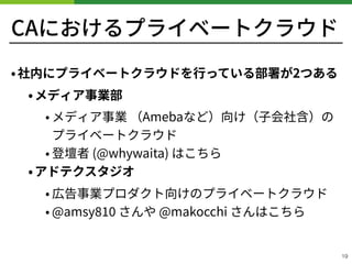 CAにおけるプライベートクラウド
•社内にプライベートクラウドを⾏っている部署が2つある
•メディア事業部
• メディア事業 （Amebaなど）向け（⼦会社含）の 
プライベートクラウド
• 登壇者 (@whywaita) はこちら
•アドテクスタジオ
• 広告事業プロダクト向けのプライベートクラウド
• @amsy さんや @makocchi さんはこちら
!19
 
