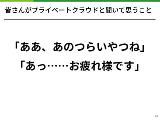 皆さんがプライベートクラウドと聞いて思うこと
「ああ、あのつらいやつね」
「あっ……お疲れ様です」
!24
 