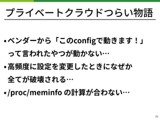 プライベートクラウドつらい物語
•ベンダーから「このconﬁgで動きます！」 
って⾔われたやつが動かない…
•⾼頻度に設定を変更したときになぜか 
全てが破壊される…
•/proc/meminfo の計算が合わない…
!29
 