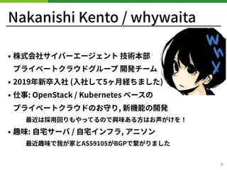 Nakanishi Kento / whywaita
• 株式会社サイバーエージェント 技術本部 
プライベートクラウドグループ 開発チーム
• 2019年新卒⼊社 (⼊社して5ヶ⽉経ちました)
• 仕事: OpenStack / Kubernetes ベースの 
プライベートクラウドのお守り, 新機能の開発
最近は採⽤回りもやってるので興味ある⽅はお声がけを！
• 趣味: ⾃宅サーバ / ⾃宅インフラ, アニソン
最近趣味で我が家とAS がBGPで繋がりました
!3
 