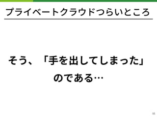 プライベートクラウドつらいところ
そう、「⼿を出してしまった」
のである…
!55
 