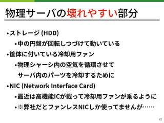 物理サーバの壊れやすい部分
!62
•ストレージ (HDD)
•中の円盤が回転しつづけて動いている
•筐体に付いている冷却⽤ファン
•物理シャーシ内の空気を循環させて 
サーバ内のパーツを冷却するために
•NIC (Network Interface Card)
•最近は⾼機能ICが載って冷却⽤ファンが乗るように
•※弊社だとファンレスNICしか使ってませんが……
 