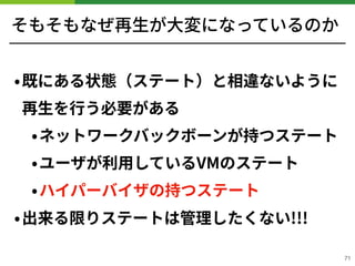 そもそもなぜ再⽣が⼤変になっているのか
•既にある状態（ステート）と相違ないように
再⽣を⾏う必要がある
•ネットワークバックボーンが持つステート
•ユーザが利⽤しているVMのステート
•ハイパーバイザの持つステート
•出来る限りステートは管理したくない!!!
!71
 