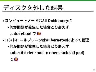 ディスクを外した結果
•コンピュートノードはAll OnMemoryに
•何か問題が発⽣した場合とりあえず 
sudo reboot で 🙆
•コントロールプレーンはKubernetesによって管理
•何か問題が発⽣した場合とりあえず 
kubectl delete pod -n openstack {all pod} 
で 🙆
!75
 